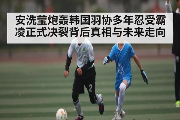 安洗莹炮轰韩国羽协多年忍受霸凌正式决裂背后真相与未来走向 - kaiyun