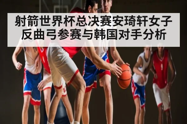 射箭世界杯总决赛安琦轩女子反曲弓参赛与韩国对手分析 - kaiyun