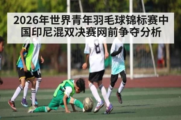 2026年世界青年羽毛球锦标赛中国印尼混双决赛网前争夺分析 - kaiyun